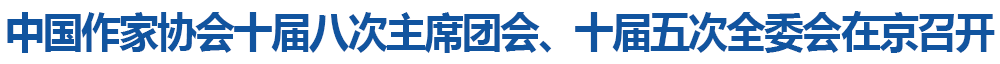 中国作家协会十届八次主席团会、十届五次全委会在京召开