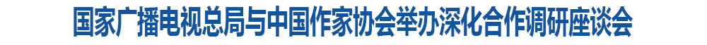国家广播电视总局与中国作家协会举办深化合作调研座谈会