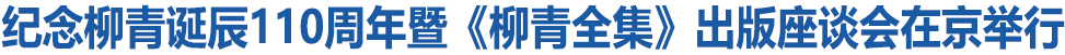 纪念柳青诞辰110周年暨《柳青全集》出版座谈会在京举行
